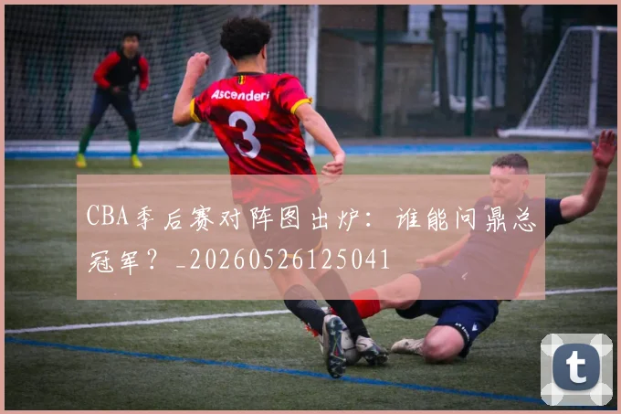 CBA季后赛对阵图出炉：谁能问鼎总冠军？_20260526125041