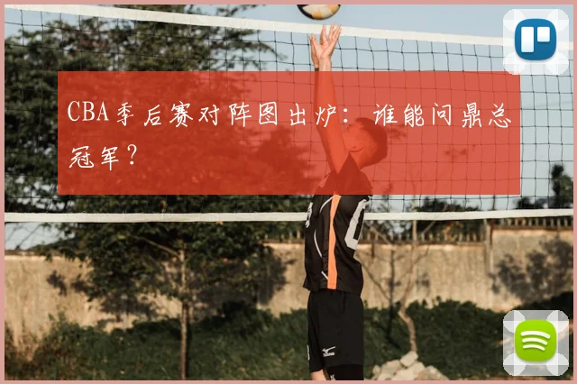 CBA季后赛对阵图出炉：谁能问鼎总冠军？