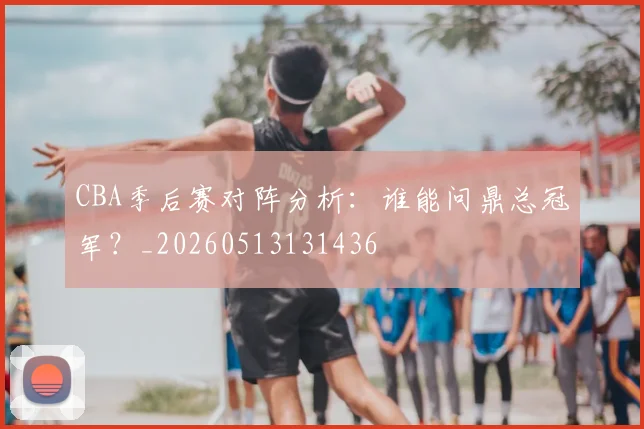 CBA季后赛对阵分析：谁能问鼎总冠军？_20260513131436